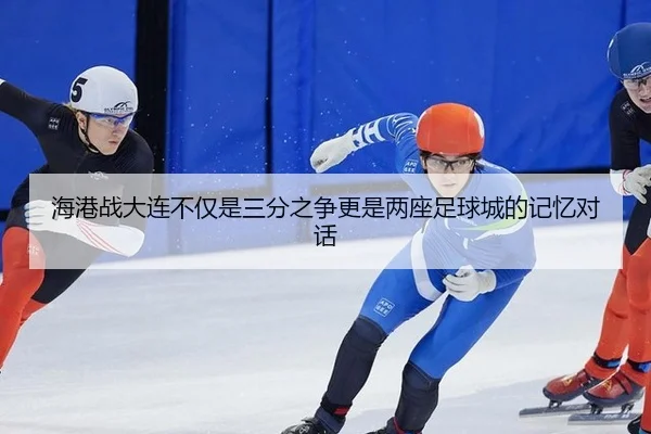 海港战大连不仅是三分之争更是两座足球城的记忆对话
